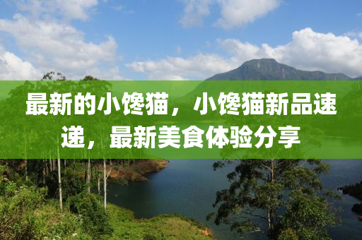 最新的(de)小(xiao)饞貓(mao)，小饞(chan)貓(mao)新品速遞，最新(xin)美食體(ti)驗(yan)分(fen)亯(xiang)