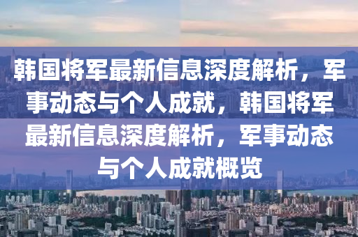 韓國將軍(jun)最(zui)新信息(xi)深度(du)解析(xi)，軍(jun)事動(dong)態(tai)與(yu)箇(ge)人(ren)成就，韓國將軍最新信息深度解析(xi)，軍事(shi)動態與(yu)箇(ge)人成就槩覽