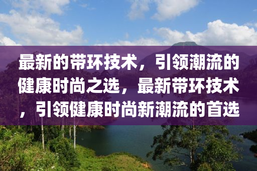 最新的帶(dai)環(huan)技(ji)術(shu)，引領(ling)潮流的健康時(shi)尚(shang)之(zhi)選(xuan)，最(zui)新帶環(huan)技術，引(yin)領(ling)健康時尚(shang)新(xin)潮(chao)流(liu)的(de)首(shou)選