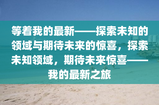 等(deng)着(zhe)我(wo)的(de)最(zui)新——探索(suo)未(wei)知(zhi)的領(ling)域與期待(dai)未來(lai)的(de)驚喜(xi)，探(tan)索未(wei)知(zhi)領域(yu)，期待未來驚喜(xi)——我(wo)的(de)最(zui)新之旅(lv)