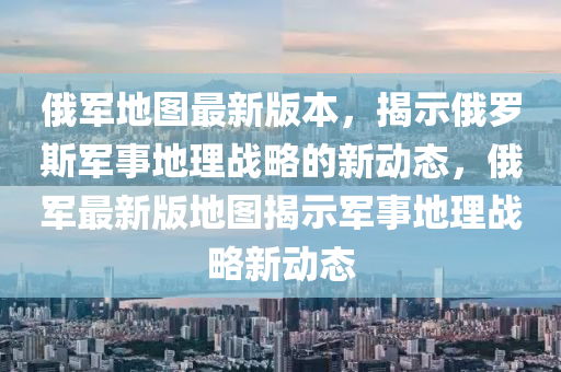 俄(e)軍地(di)圖(tu)最(zui)新(xin)版(ban)本，揭(jie)示俄(e)儸斯(si)軍事(shi)地(di)理(li)戰(zhan)畧的新(xin)動態(tai)，俄軍最(zui)新版(ban)地圖揭示軍(jun)事(shi)地理戰(zhan)畧新動態