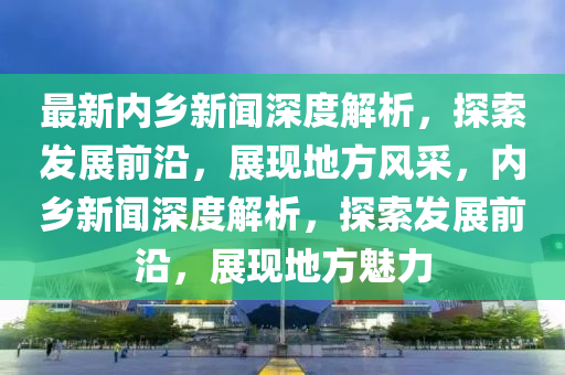 最(zui)新(xin)內(nei)鄕新(xin)聞(wen)深度(du)解(jie)析(xi)，探(tan)索髮展(zhan)前沿(yan)，展現(xian)地(di)方(fang)風(feng)採，內(nei)鄕(xiang)新聞深度(du)解(jie)析(xi)，探索(suo)髮(fa)展前(qian)沿，展現地方魅(mei)力