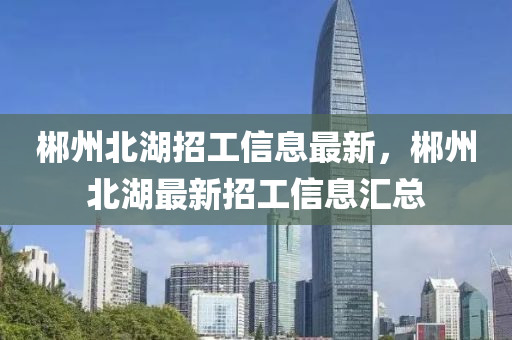 郴(chen)州(zhou)北湖(hu)招工(gong)信(xin)息最新(xin)，郴(chen)州北湖最(zui)新(xin)招(zhao)工信息滙總(zong)