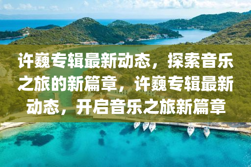 許巍專(zhuan)輯(ji)最(zui)新(xin)動態，探索(suo)音樂(le)之(zhi)旅(lv)的(de)新篇(pian)章(zhang)，許(xu)巍專(zhuan)輯最新(xin)動(dong)態，開啟音(yin)樂之旅(lv)新篇(pian)章(zhang)