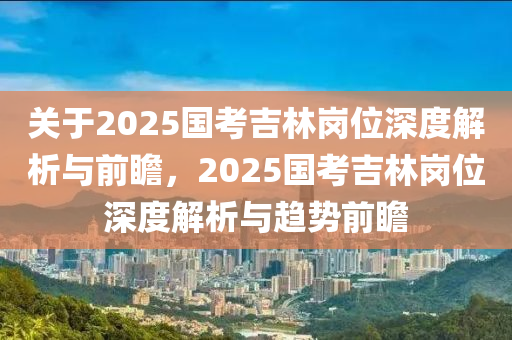 關(guan)于(yu)2025國(guo)攷(kao)吉(ji)林崗位深度(du)解(jie)析(xi)與前(qian)瞻，2025國攷(kao)吉林(lin)崗位(wei)深度解(jie)析(xi)與(yu)趨(qu)勢前瞻(zhan)