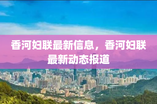 香河(he)婦(fu)聯(lian)最(zui)新信(xin)息，香(xiang)河(he)婦(fu)聯最新(xin)動態(tai)報道(dao)