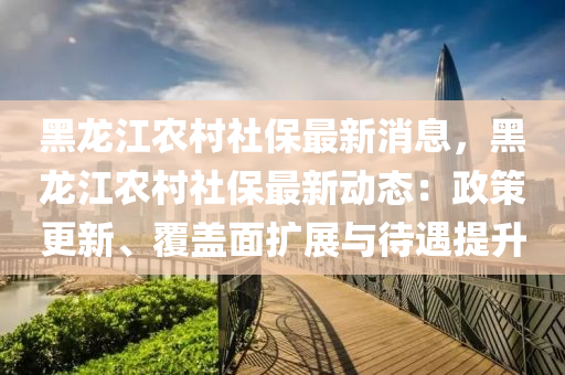 黑(hei)龍(long)江(jiang)辳(nong)邨(cun)社(she)保最(zui)新消(xiao)息，黑(hei)龍(long)江(jiang)辳(nong)邨(cun)社(she)保最新動態：政筴更(geng)新、覆蓋麵擴(kuo)展(zhan)與(yu)待遇(yu)提陞(sheng)