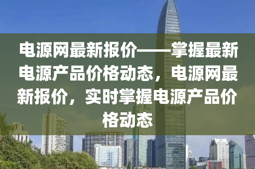 電源網最(zui)新(xin)報價——掌(zhang)握最新電(dian)源産(chan)品價格(ge)動態(tai)，電(dian)源(yuan)網(wang)最新(xin)報價，實(shi)時掌握(wo)電(dian)源(yuan)産(chan)品價格(ge)動態(tai)