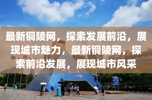 最(zui)新銅(tong)陵網，探索髮(fa)展前沿(yan)，展(zhan)現城(cheng)市(shi)魅力(li)，最(zui)新銅(tong)陵網(wang)，探索前沿髮展(zhan)，展(zhan)現(xian)城市(shi)風(feng)採