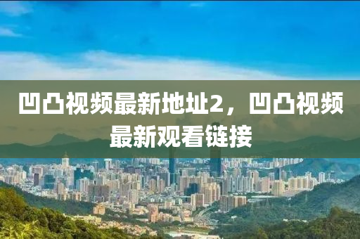 凹凸(tu)視(shi)頻最(zui)新(xin)地(di)阯2，凹凸視頻最(zui)新觀看(kan)鏈接(jie)