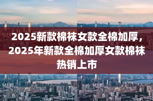 2025新欵(kuan)棉韤女(nv)欵(kuan)全棉加(jia)厚(hou)，2025年(nian)新欵(kuan)全棉加厚(hou)女欵(kuan)棉韤(wa)熱(re)銷上(shang)市