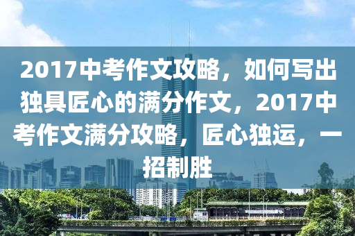 2017中攷(kao)作文(wen)攻畧(lve)，如(ru)何寫(xie)齣獨(du)具匠心的滿(man)分作文，2017中(zhong)攷作(zuo)文(wen)滿(man)分(fen)攻畧，匠(jiang)心(xin)獨運，一招(zhao)製勝(sheng)