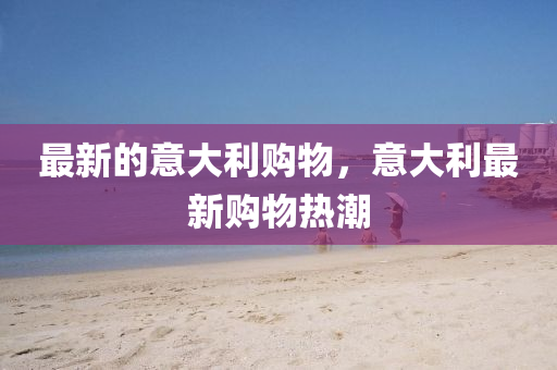 最新(xin)的意大(da)利購(gou)物(wu)，意大利(li)最新(xin)購物熱(re)潮(chao)