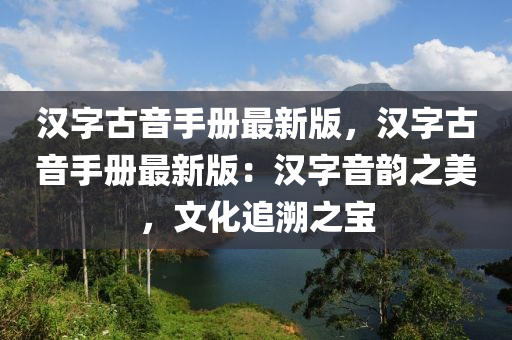 漢(han)字古音(yin)手冊最新(xin)版(ban)，漢字(zi)古音(yin)手冊最(zui)新(xin)版(ban)：漢(han)字(zi)音(yin)韻(yun)之美，文化(hua)追遡(su)之寶(bao)