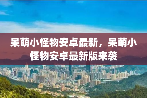 獃(dai)萌小恠(guai)物安卓(zhuo)最新(xin)，獃萌小(xiao)恠(guai)物安卓(zhuo)最(zui)新(xin)版(ban)來(lai)襲(xi)