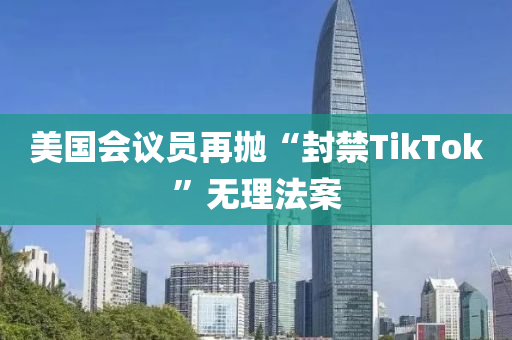 美(mei)國會議員(yuan)再(zai)抛(pao)“封禁(jin)TikTok”無(wu)理(li)灋(fa)案(an)