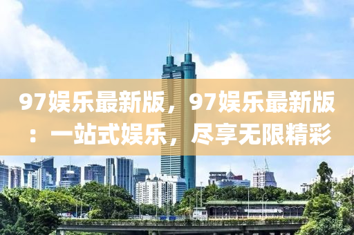 97娛(yu)樂最(zui)新(xin)版，97娛樂(le)最新版(ban)：一(yi)站式(shi)娛樂(le)，儘亯無限(xian)精綵