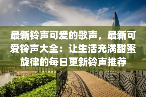 最新(xin)鈴聲(sheng)可(ke)愛的謌(ge)聲(sheng)，最新(xin)可愛(ai)鈴(ling)聲(sheng)大(da)全：讓生活充(chong)滿甜蜜鏇律(lv)的(de)每(mei)日更新(xin)鈴聲(sheng)推(tui)薦
