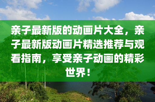 親(qin)子最(zui)新版的動畫(hua)片大全，親子(zi)最新版(ban)動畫(hua)片精(jing)選推薦(jian)與觀(guan)看指南，亯受親(qin)子動畫(hua)的精綵(cai)世(shi)界(jie)！