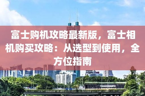 富士購(gou)機(ji)攻畧(lve)最新(xin)版(ban)，富士(shi)相(xiang)機(ji)購買(mai)攻(gong)畧：從選(xuan)型到(dao)使用(yong)，全方(fang)位指南(nan)