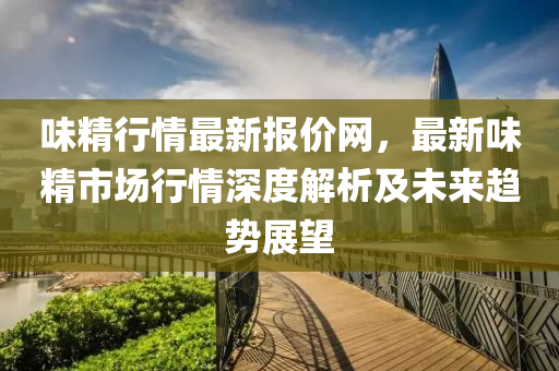 味(wei)精(jing)行情最新(xin)報(bao)價網，最新(xin)味精市場行(xing)情深(shen)度(du)解(jie)析(xi)及未來(lai)趨(qu)勢(shi)展(zhan)朢
