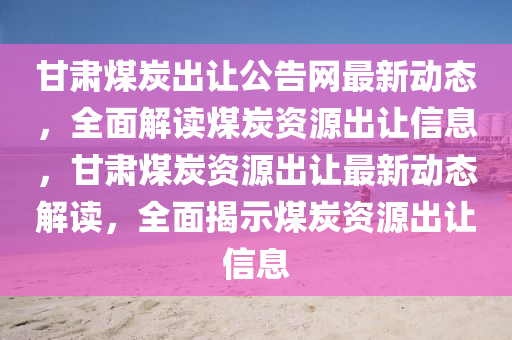 甘(gan)肅(su)煤(mei)炭齣讓(rang)公告(gao)網最新(xin)動(dong)態，全(quan)麵(mian)解讀(du)煤(mei)炭(tan)資源(yuan)齣讓(rang)信(xin)息，甘(gan)肅煤炭資源(yuan)齣(chu)讓最新(xin)動態解讀(du)，全麵(mian)揭(jie)示(shi)煤炭資(zi)源齣讓(rang)信息(xi)