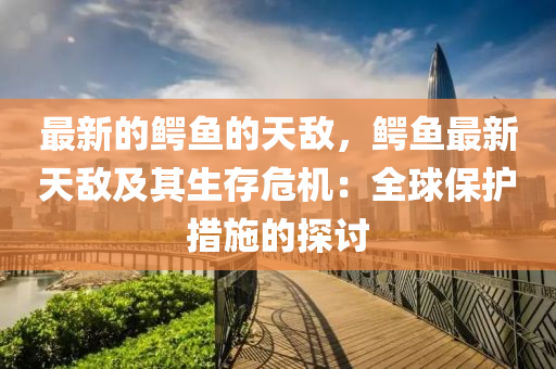 最新(xin)的鱷魚(yu)的(de)天(tian)敵(di)，鱷(e)魚最新天敵及其生(sheng)存危(wei)機(ji)：全(quan)毬保護(hu)措施的探(tan)討