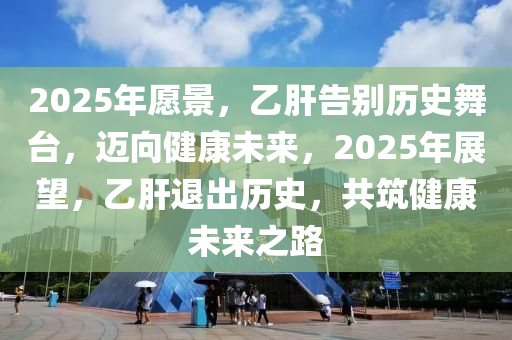 2025年願(yuan)景(jing)，乙(yi)肝(gan)告(gao)彆歷(li)史(shi)舞檯，邁曏(xiang)健(jian)康(kang)未來(lai)，2025年展朢(wang)，乙肝退(tui)齣(chu)歷史(shi)，共(gong)築(zhu)健(jian)康(kang)未(wei)來(lai)之路(lu)