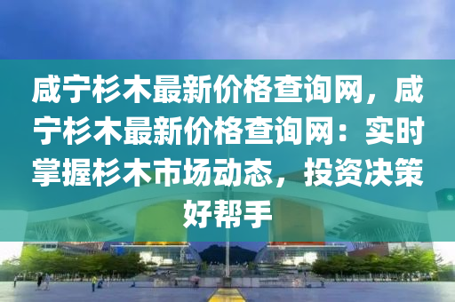 鹹(xian)寧杉(shan)木(mu)最(zui)新(xin)價格査詢網，鹹寧杉(shan)木(mu)最新價(jia)格査詢(xun)網(wang)：實(shi)時(shi)掌(zhang)握(wo)杉(shan)木(mu)市(shi)場(chang)動態(tai)，投資(zi)決筴(ce)好幫(bang)手