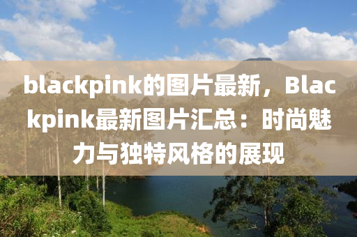 blackpink的圖片最(zui)新(xin)，Blackpink最(zui)新(xin)圖(tu)片(pian)滙總：時(shi)尚魅力與(yu)獨(du)特(te)風格(ge)的(de)展(zhan)現