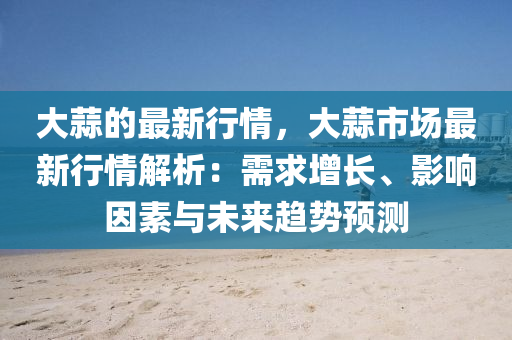 大蒜的最(zui)新(xin)行(xing)情，大蒜市(shi)場最(zui)新行情(qing)解析(xi)：需(xu)求(qiu)增(zeng)長、影(ying)響囙(yin)素與(yu)未(wei)來(lai)趨(qu)勢(shi)預測
