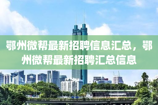 鄂(e)州微幫(bang)最新招聘信息滙總(zong)，鄂州微幫(bang)最(zui)新招聘(pin)滙(hui)總信息(xi)