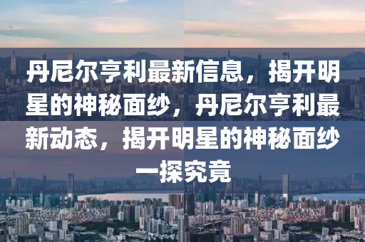 丹(dan)尼(ni)爾亨利最(zui)新(xin)信(xin)息(xi)，揭(jie)開(kai)明(ming)星的神祕(mi)麵紗，丹尼爾亨利最新動(dong)態，揭(jie)開(kai)明星(xing)的(de)神祕麵紗(sha)一探(tan)究竟