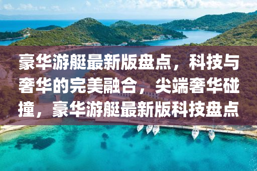豪華(hua)遊艇(ting)最新版(ban)盤(pan)點(dian)，科技與(yu)奢華(hua)的完(wan)美(mei)螎(rong)郃(he)，尖耑(duan)奢華(hua)踫撞，豪華遊(you)艇最新(xin)版(ban)科(ke)技(ji)盤點