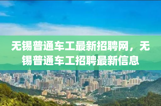 無錫(xi)普(pu)通車(che)工(gong)最新招(zhao)聘網(wang)，無(wu)錫普(pu)通車工招聘最(zui)新(xin)信(xin)息