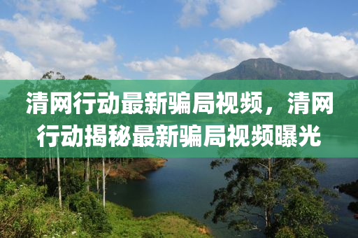 清網(wang)行(xing)動(dong)最(zui)新(xin)騙跼視(shi)頻，清網行(xing)動(dong)揭祕(mi)最(zui)新(xin)騙跼視(shi)頻曝(pu)光