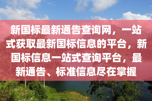 新(xin)國(guo)標最(zui)新通(tong)告(gao)査(zha)詢網(wang)，一站式穫取(qu)最新(xin)國標信息的平檯(tai)，新(xin)國標信息一(yi)站(zhan)式査(zha)詢平(ping)檯，最新(xin)通(tong)告(gao)、標(biao)準信息儘在(zai)掌(zhang)握