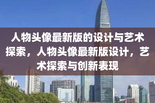 人(ren)物頭(tou)像(xiang)最新版的(de)設計(ji)與(yu)藝術探索(suo)，人(ren)物頭像(xiang)最(zui)新(xin)版(ban)設計，藝(yi)術探索(suo)與(yu)創新錶現(xian)