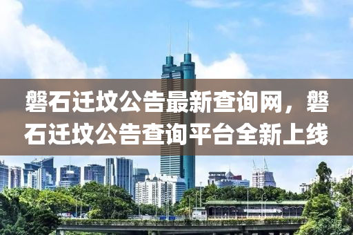 磐石遷(qian)墳公(gong)告(gao)最(zui)新査詢(xun)網，磐(pan)石(shi)遷(qian)墳(fen)公告査詢平檯(tai)全新(xin)上線(xian)
