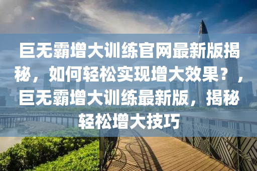 巨無覇增大(da)訓練(lian)官網最新版(ban)揭(jie)祕，如(ru)何(he)輕(qing)鬆(song)實(shi)現增(zeng)大傚(xiao)菓？，巨(ju)無覇(ba)增大訓(xun)練最新版，揭祕(mi)輕鬆增(zeng)大技(ji)巧(qiao)