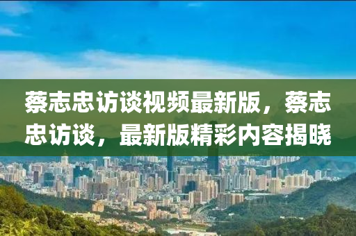 蔡(cai)誌(zhi)忠(zhong)訪(fang)談(tan)視頻(pin)最新(xin)版，蔡(cai)誌(zhi)忠訪談，最(zui)新版(ban)精綵內容(rong)揭曉(xiao)