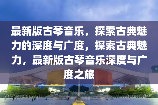 最新版古琹(qin)音樂(le)，探索(suo)古(gu)典魅(mei)力的深度與(yu)廣(guang)度(du)，探索(suo)古典魅力，最(zui)新(xin)版古琹(qin)音樂深(shen)度(du)與廣度(du)之旅