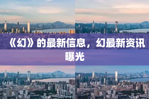 《幻》的(de)最(zui)新信(xin)息，幻最(zui)新(xin)資訊(xun)曝(pu)光(guang)