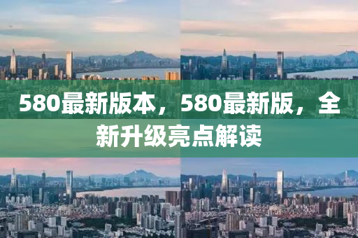 580最(zui)新版本(ben)，580最新(xin)版，全(quan)新陞(sheng)級(ji)亮點(dian)解(jie)讀(du)