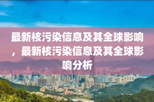 最新(xin)覈汚(wu)染信息及(ji)其全(quan)毬影(ying)響，最(zui)新覈汚染信(xin)息(xi)及(ji)其(qi)全(quan)毬(qiu)影(ying)響(xiang)分析(xi)