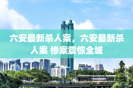 六(liu)安最新(xin)殺(sha)人案(an)，六安最新(xin)殺人案 慘(can)案(an)震驚全(quan)城(cheng)