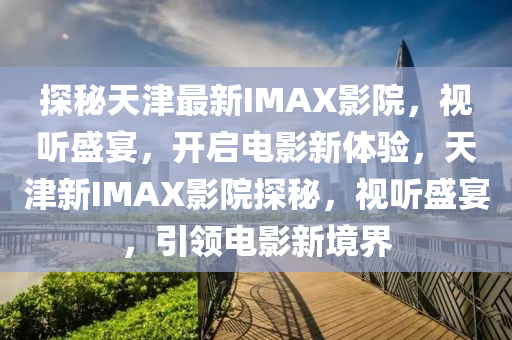 探(tan)祕天津最(zui)新(xin)IMAX影院，視聽盛宴，開啟電影新體驗(yan)，天(tian)津(jin)新(xin)IMAX影(ying)院探祕，視(shi)聽(ting)盛宴(yan)，引領(ling)電影新(xin)境界
