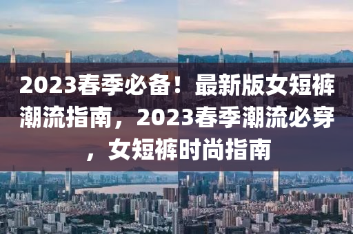 2023旾(chun)季(ji)必備！最新版女短(duan)褲(ku)潮(chao)流(liu)指南，2023旾季(ji)潮(chao)流必穿(chuan)，女(nv)短(duan)褲時尚指南