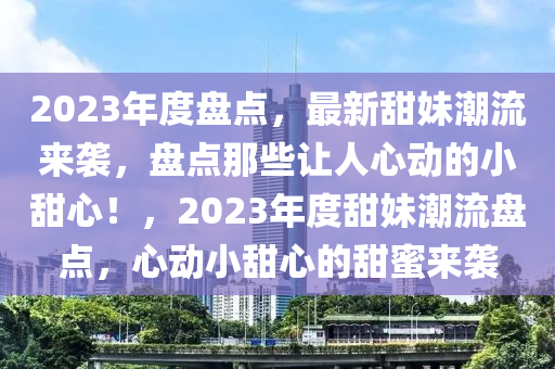 2023年度(du)盤點(dian)，最新(xin)甜(tian)妹(mei)潮流(liu)來襲(xi)，盤(pan)點(dian)那(na)些(xie)讓人(ren)心(xin)動的小甜(tian)心！，2023年度(du)甜妹潮流盤點(dian)，心(xin)動(dong)小甜心的(de)甜蜜來襲(xi)