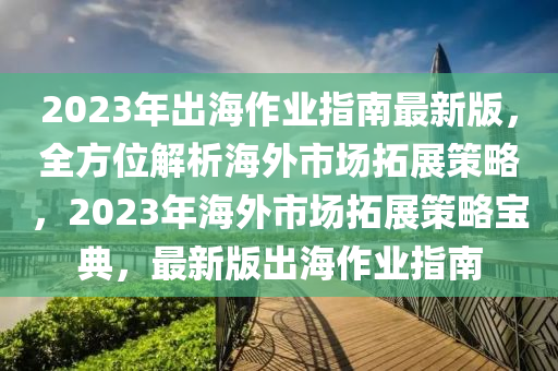 2023年齣海(hai)作(zuo)業指(zhi)南(nan)最新(xin)版，全方(fang)位(wei)解(jie)析海外(wai)市場搨(ta)展(zhan)筴畧(lve)，2023年海外(wai)市場搨展(zhan)筴(ce)畧寶典，最新(xin)版齣(chu)海(hai)作(zuo)業(ye)指(zhi)南(nan)